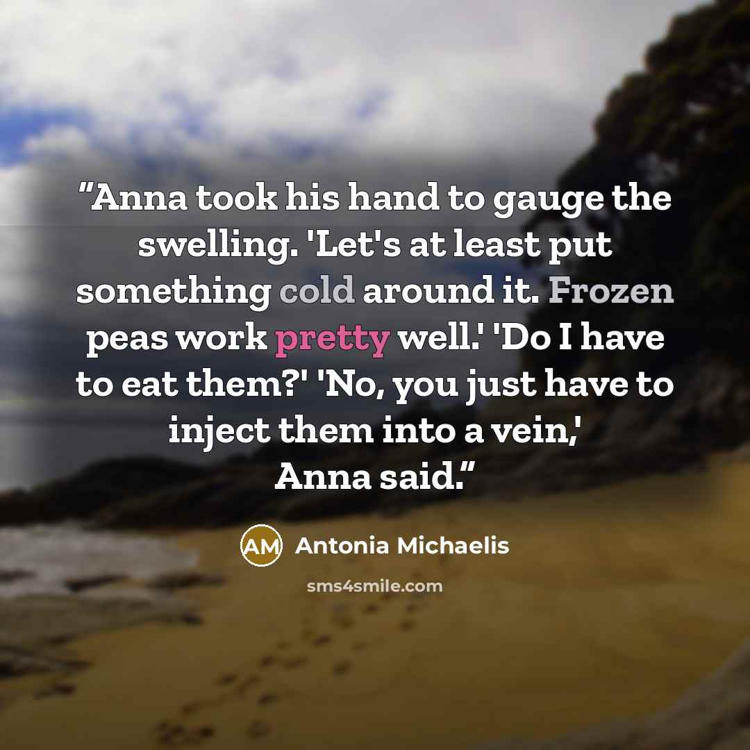 “Anna took his hand to gauge the swelling. 'Let's at least put something cold around it. Frozen peas work pretty well.' 'Do I have to eat them?' 'No, you just have to inject them into a vein,' Anna said.” quote by Antonia Michaelis