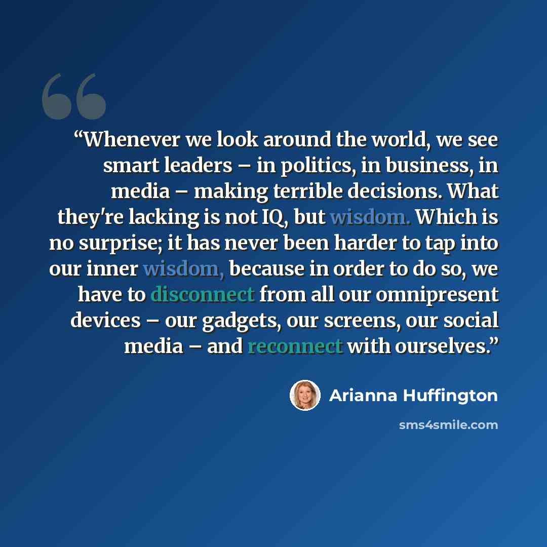 “Whenever we look around the world, we see smart leaders – in politics, in business, in media – making terrible decisions. What they're lacking is not IQ, but wisdom. Which is no surprise; it has never been harder to tap into our inner wisdom, because in order to do so, we have to disconnect from…” quote by Arianna Huffington