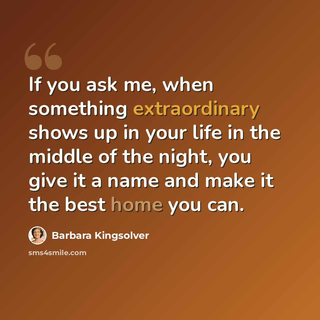 “If you ask me, when something extraordinary shows up in your life in the middle of the night, you give it a name and make it the best home you can.” quote by Barbara Kingsolver