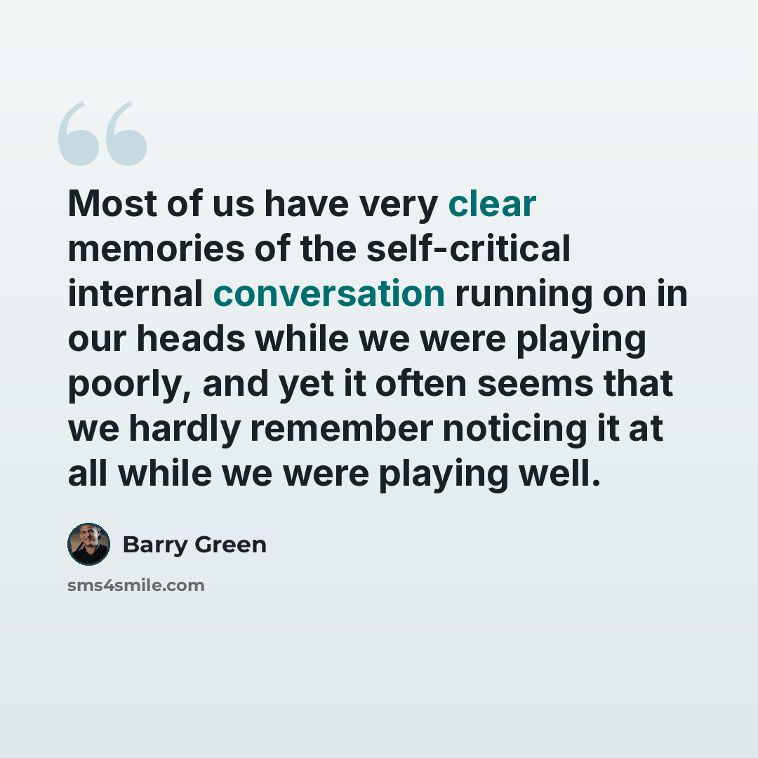 “Most of us have very clear memories of the self-critical internal conversation running on in our heads while we were playing poorly, and yet it often seems that we hardly remember noticing it at all while we were playing well.” quote by Barry Green