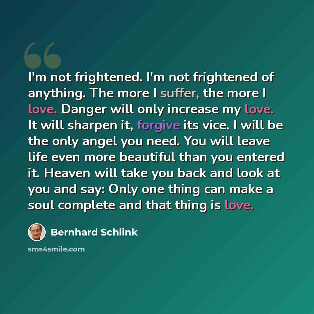 “I'm not frightened. I'm not frightened of anything. The more I suffer, the more I love. Danger will only increase my love. It will sharpen it, forgive its vice. I will be the only angel you need. You will leave life even more beautiful than you entered it. Heaven will take you back and look at you…” quote by Bernhard Schlink
