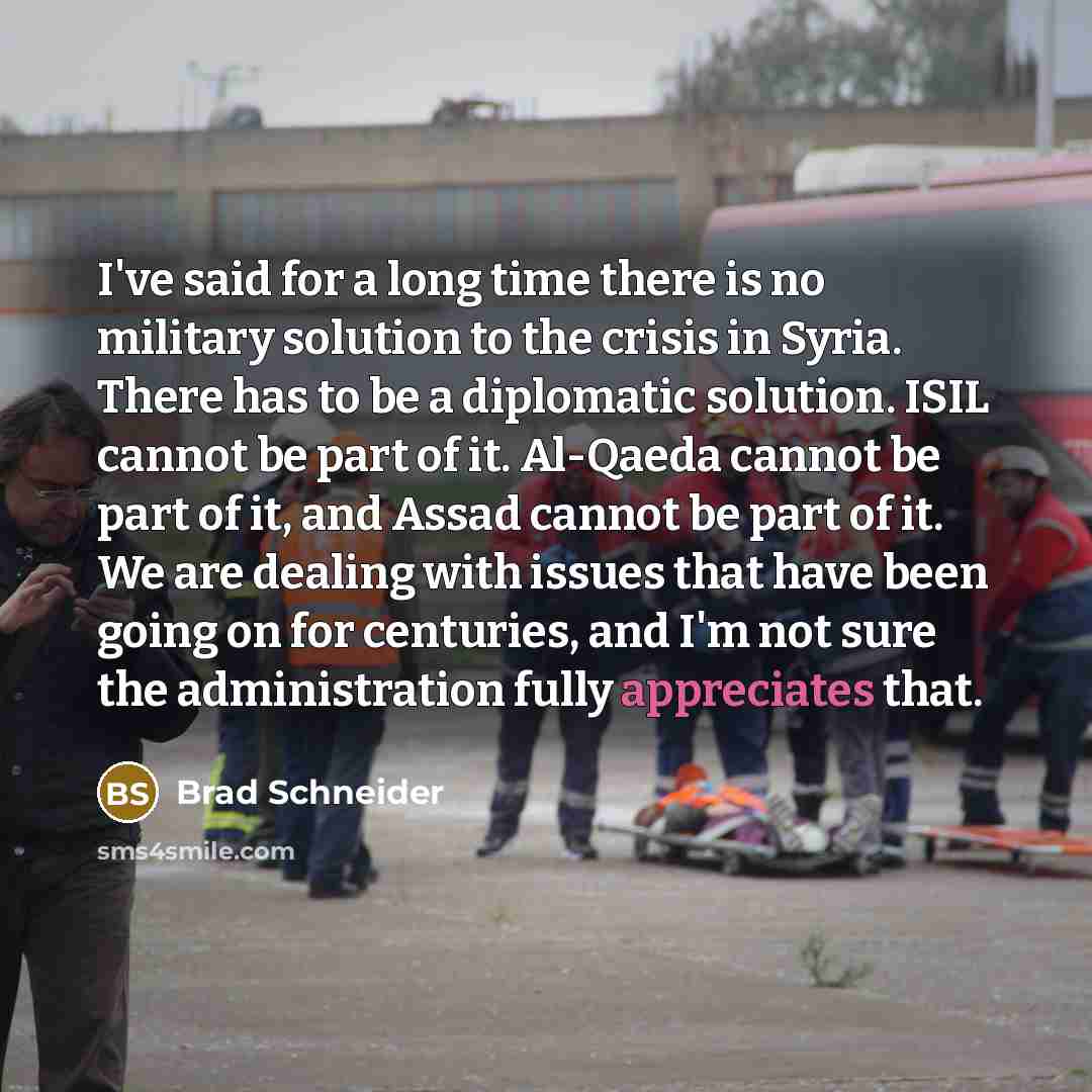 “I've said for a long time there is no military solution to the crisis in Syria. There has to be a diplomatic solution. ISIL cannot be part of it. Al-Qaeda cannot be part of it, and Assad cannot be part of it. We are dealing with issues that have been going on for centuries, and I'm not sure the…” quote by Brad Schneider