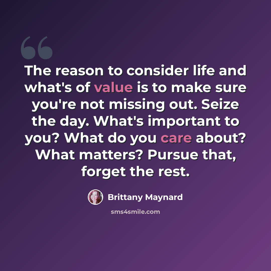 “The reason to consider life and what's of value is to make sure you're not missing out. Seize the day. What's important to you? What do you care about? What matters? Pursue that, forget the rest.” quote by Brittany Maynard