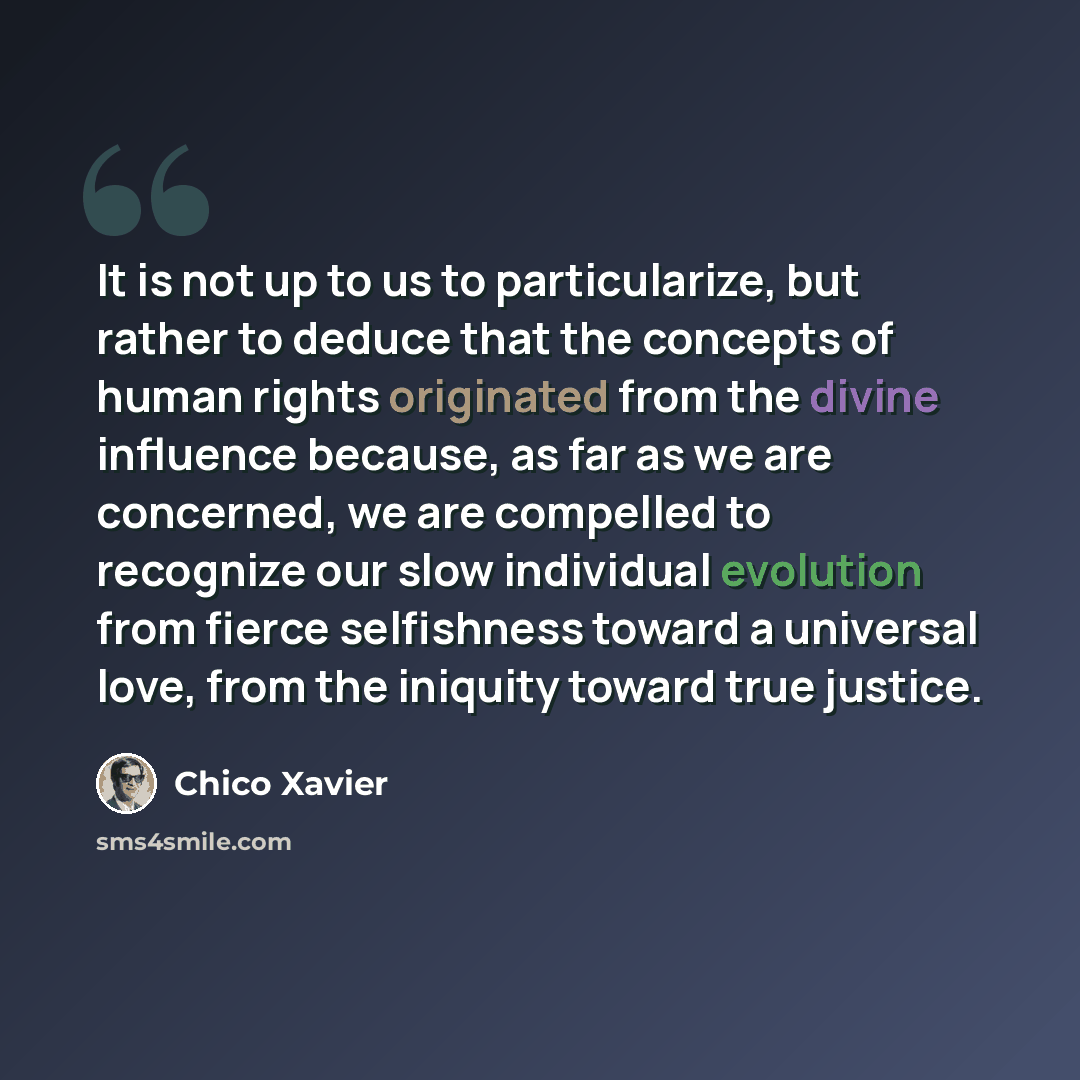 “It is not up to us to particularize, but rather to deduce that the concepts of human rights originated from the divine influence because, as far as we are concerned, we are compelled to recognize our slow individual evolution from fierce selfishness toward a universal love, from the iniquity…” quote by Chico Xavier