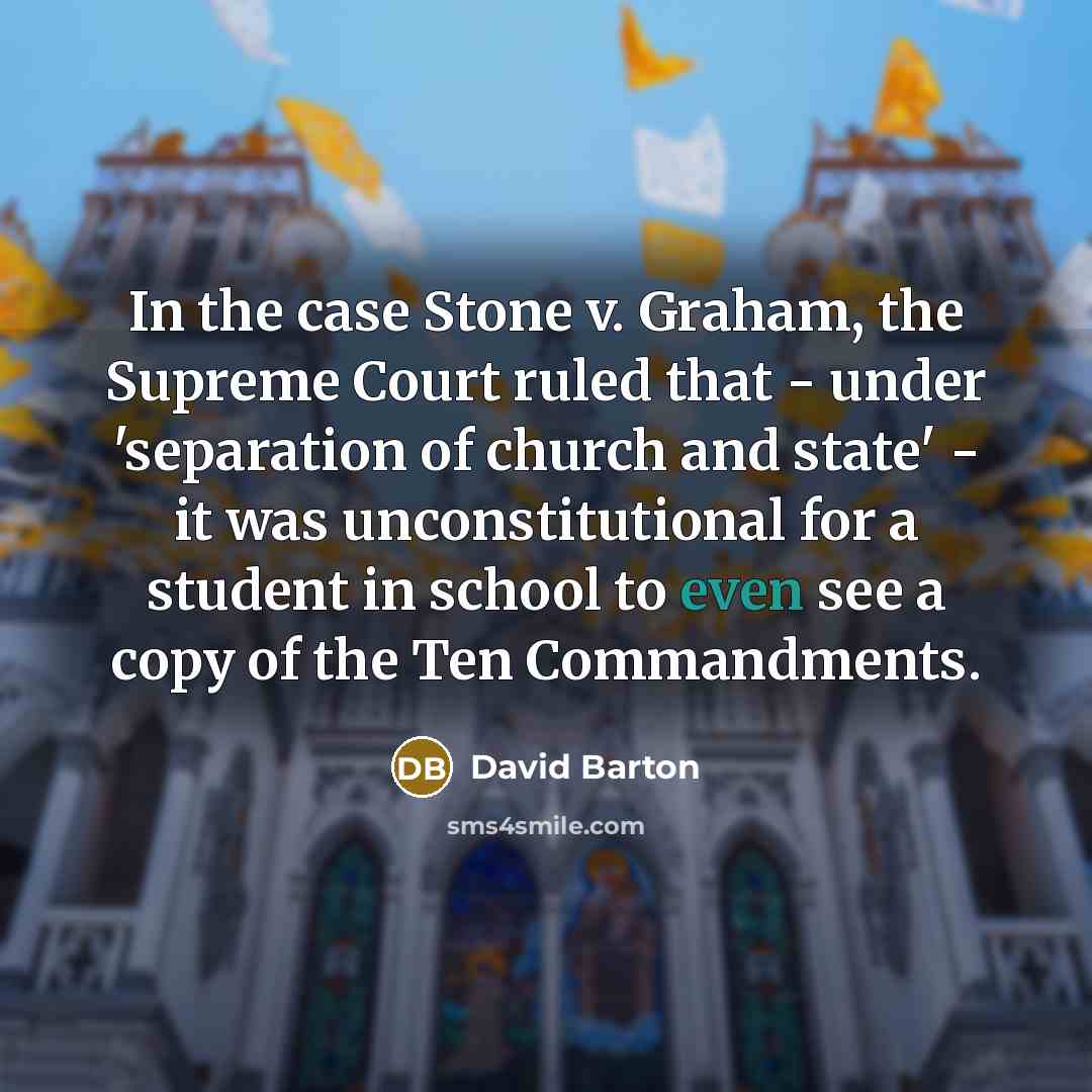 “In the case Stone v. Graham, the Supreme Court ruled that - under 'separation of church and state' - it was unconstitutional for a student in school to even see a copy of the Ten Commandments.” quote by David Barton