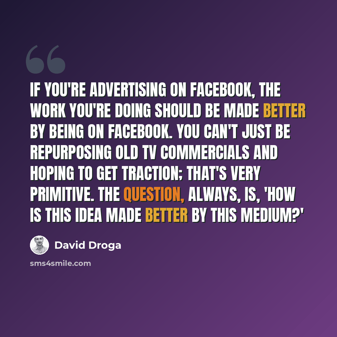 “If you're advertising on Facebook, the work you're doing should be made better by being on Facebook. You can't just be repurposing old TV commercials and hoping to get traction; that's very primitive. The question, always, is, 'How is this idea made better by this medium?'” quote by David Droga