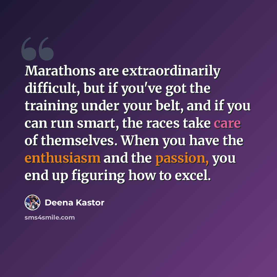 “Marathons are extraordinarily difficult, but if you've got the training under your belt, and if you can run smart, the races take care of themselves. When you have the enthusiasm and the passion, you end up figuring how to excel.” quote by Deena Kastor