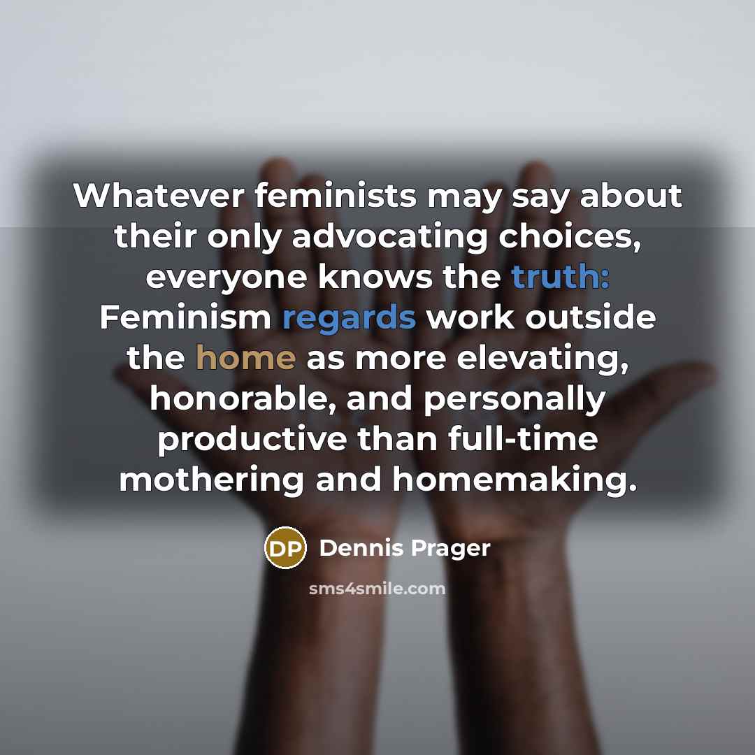 “Whatever feminists may say about their only advocating choices, everyone knows the truth: Feminism regards work outside the home as more elevating, honorable, and personally productive than full-time mothering and homemaking.” quote by Dennis Prager