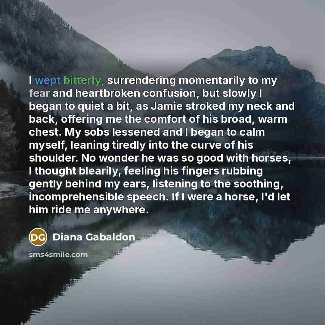 “I wept bitterly, surrendering momentarily to my fear and heartbroken confusion, but slowly I began to quiet a bit, as Jamie stroked my neck and back, offering me the comfort of his broad, warm chest. My sobs lessened and I began to calm myself, leaning tiredly into the curve of his shoulder. No…” quote by Diana Gabaldon