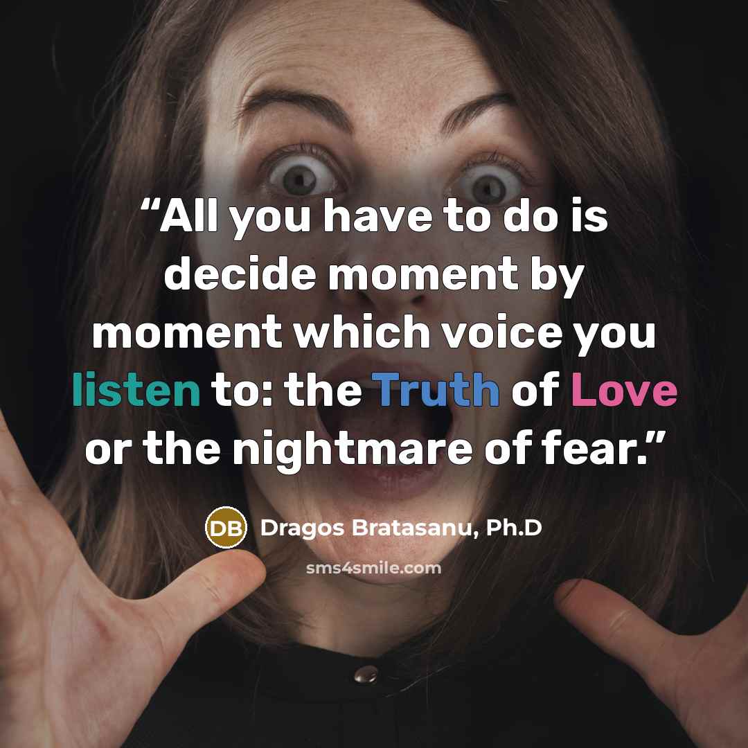 “All you have to do is decide moment by moment which voice you listen to: the Truth of Love or the nightmare of fear.” quote by Dragos Bratasanu, Ph.D