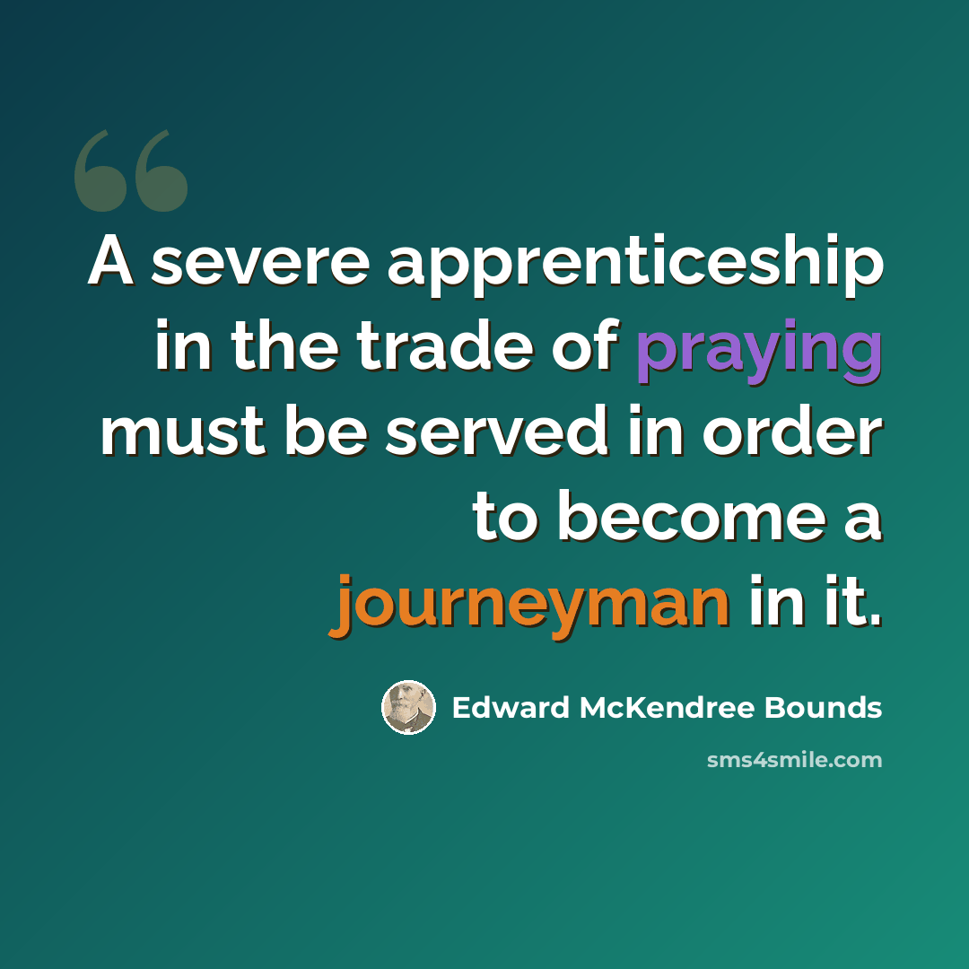 “A severe apprenticeship in the trade of praying must be served in order to become a journeyman in it.” quote by Edward McKendree Bounds