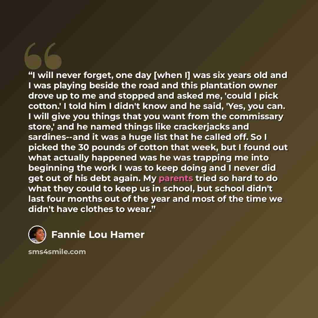 “I will never forget, one day [when I] was six years old and I was playing beside the road and this plantation owner drove up to me and stopped and asked me, 'could I pick cotton.' I told him I didn't know and he said, 'Yes, you can. I will give you things that you want from the commissary store,'…” quote by Fannie Lou Hamer