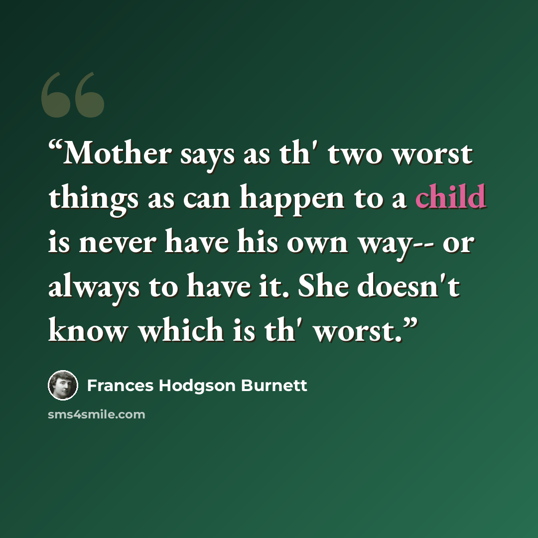 “Mother says as th' two worst things as can happen to a child is never have his own way-- or always to have it. She doesn't know which is th' worst.” quote by Frances Hodgson Burnett