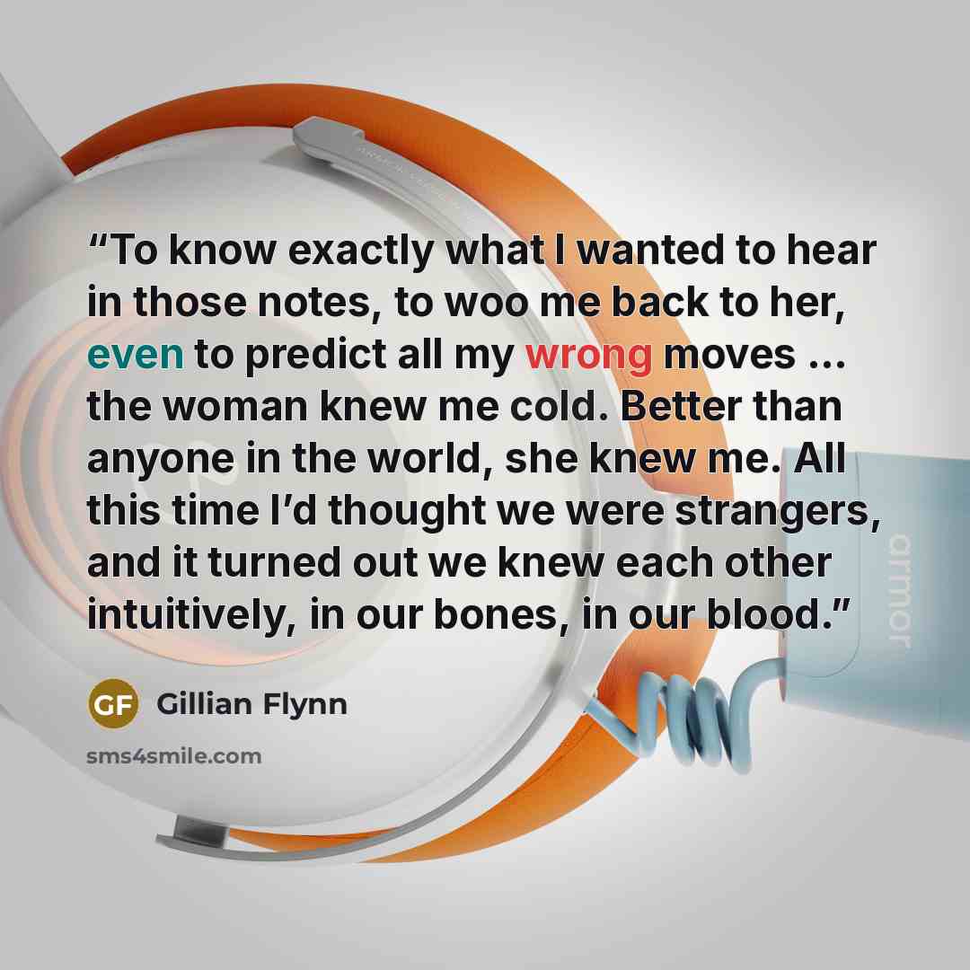 “To know exactly what I wanted to hear in those notes, to woo me back to her, even to predict all my wrong moves … the woman knew me cold. Better than anyone in the world, she knew me. All this time I’d thought we were strangers, and it turned out we knew each other intuitively, in our bones, in…” quote by Gillian Flynn