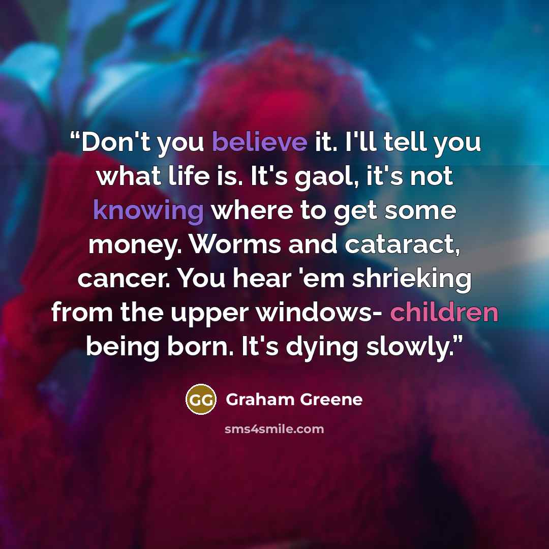“Don't you believe it. I'll tell you what life is. It's gaol, it's not knowing where to get some money. Worms and cataract, cancer. You hear 'em shrieking from the upper windows- children being born. It's dying slowly.” quote by Graham Greene