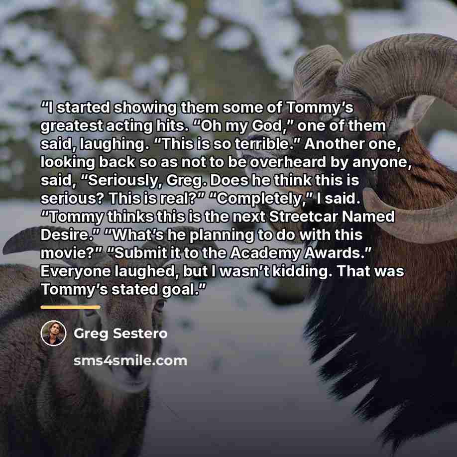 “I started showing them some of Tommy’s greatest acting hits. “Oh my God,” one of them said, laughing. “This is so terrible.” Another one, looking back so as not to be overheard by anyone, said, “Seriously, Greg. Does he think this is serious? This is real?” “Completely,” I said. “Tommy thinks this…” quote by Greg Sestero