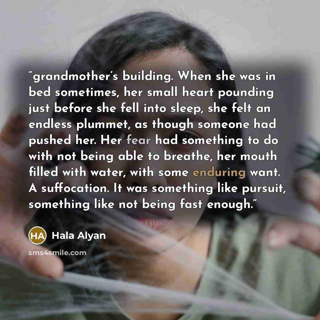 “grandmother’s building. When she was in bed sometimes, her small heart pounding just before she fell into sleep, she felt an endless plummet, as though someone had pushed her. Her fear had something to do with not being able to breathe, her mouth filled with water, with some enduring want. A…” quote by Hala Alyan