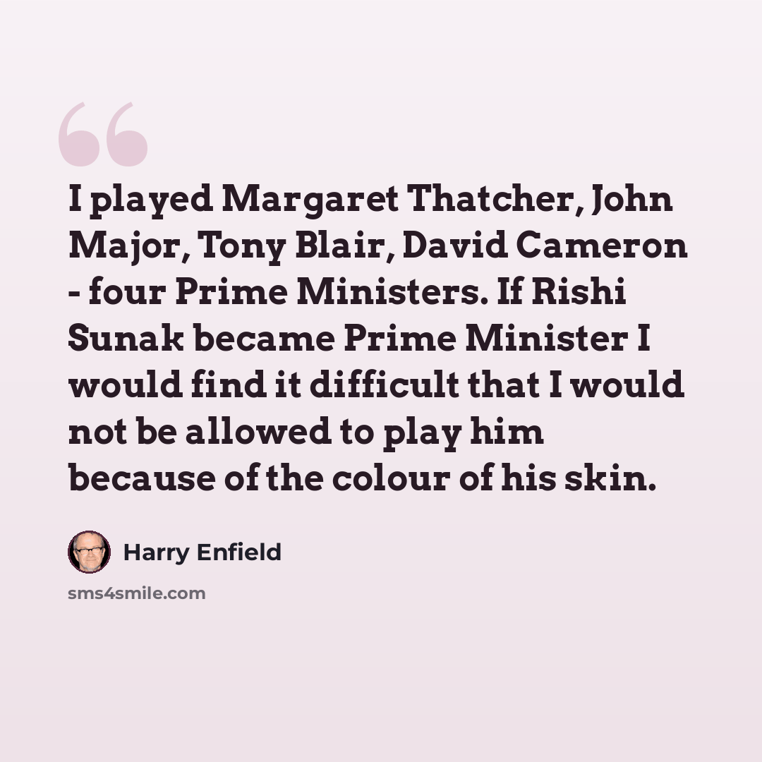 “I played Margaret Thatcher, John Major, Tony Blair, David Cameron - four Prime Ministers. If Rishi Sunak became Prime Minister I would find it difficult that I would not be allowed to play him because of the colour of his skin.” quote by Harry Enfield