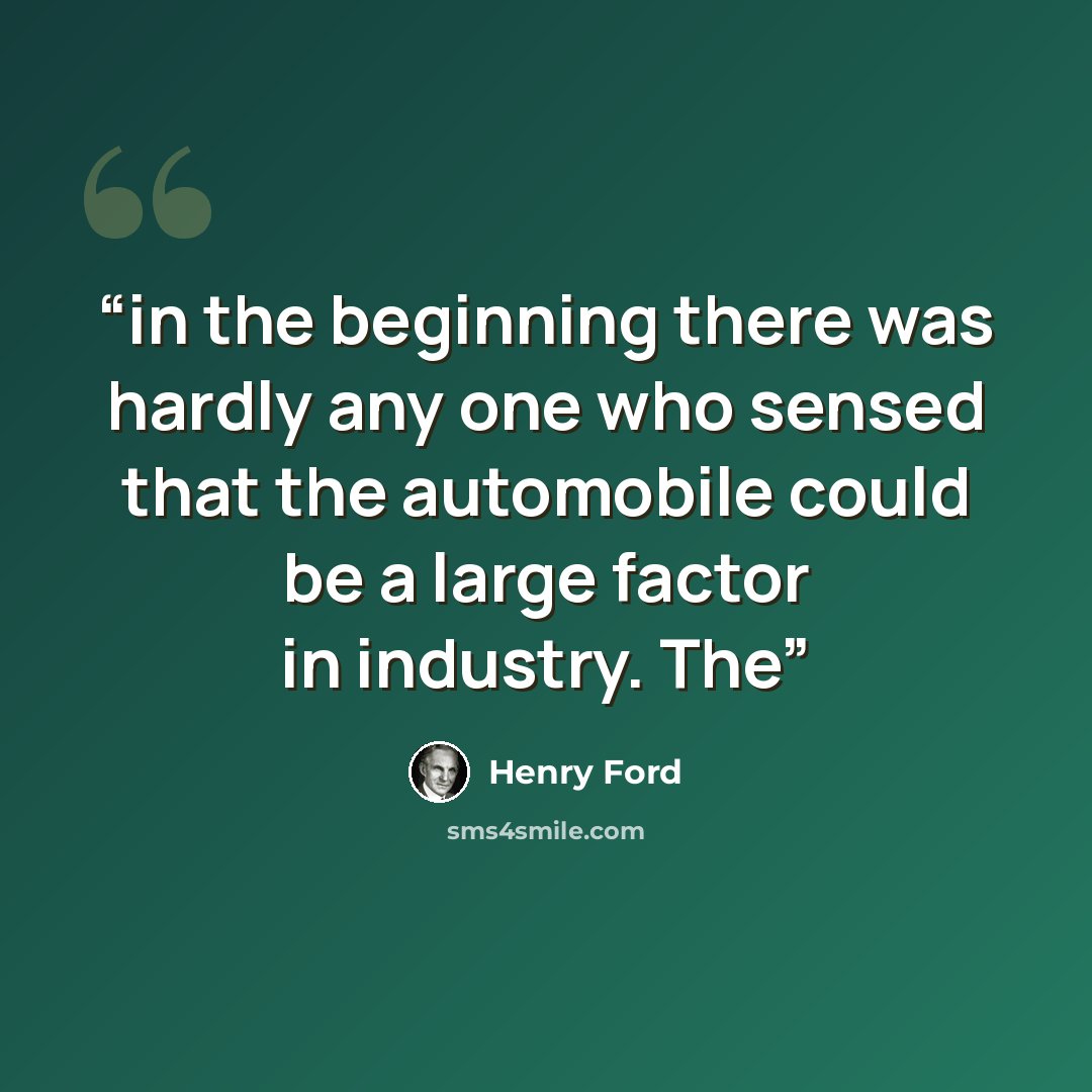 “in the beginning there was hardly any one who sensed that the automobile could be a large factor in industry. The” quote by Henry Ford