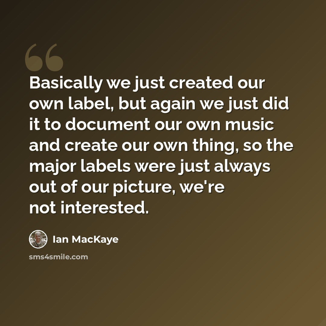 “Basically we just created our own label, but again we just did it to document our own music and create our own thing, so the major labels were just always out of our picture, we're not interested.” quote by Ian MacKaye