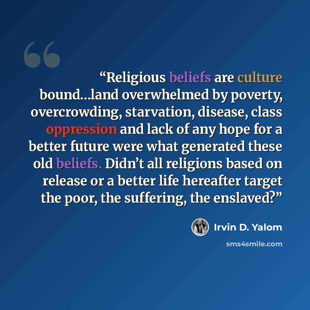 “Religious beliefs are culture bound…land overwhelmed by poverty, overcrowding, starvation, disease, class oppression and lack of any hope for a better future were what generated these old beliefs. Didn’t all religions based on release or a better life hereafter target the poor, the suffering, the…” quote by Irvin D. Yalom