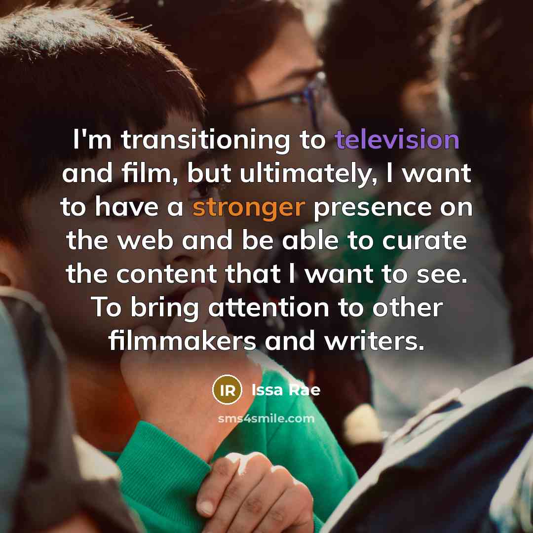“I'm transitioning to television and film, but ultimately, I want to have a stronger presence on the web and be able to curate the content that I want to see. To bring attention to other filmmakers and writers.” quote by Issa Rae