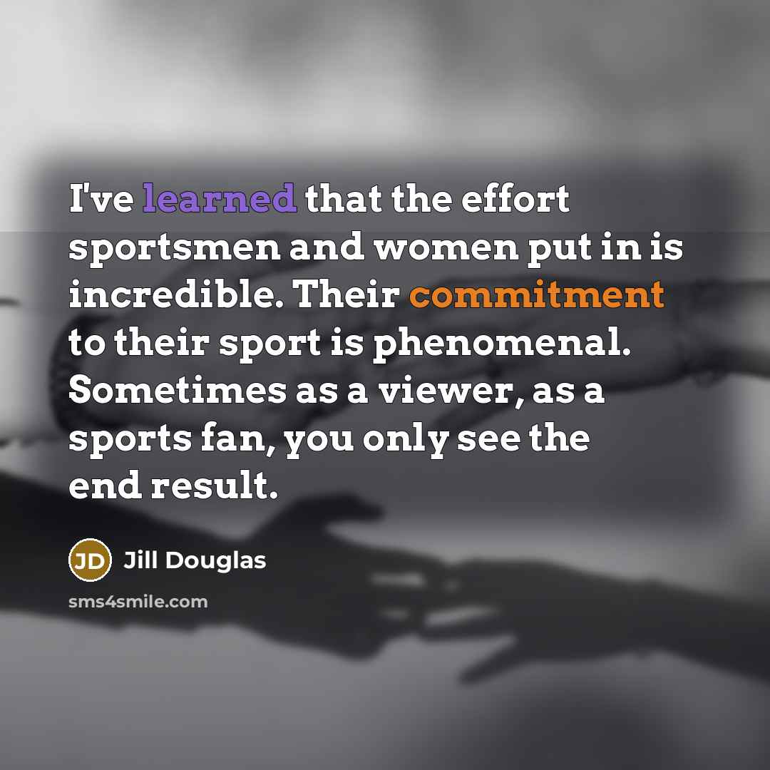 “I've learned that the effort sportsmen and women put in is incredible. Their commitment to their sport is phenomenal. Sometimes as a viewer, as a sports fan, you only see the end result.” quote by Jill Douglas