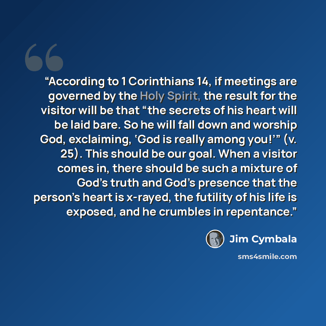 “According to 1 Corinthians 14, if meetings are governed by the Holy Spirit, the result for the visitor will be that “the secrets of his heart will be laid bare. So he will fall down and worship God, exclaiming, ‘God is really among you!’” (v. 25). This should be our goal. When a visitor comes in…” quote by Jim Cymbala