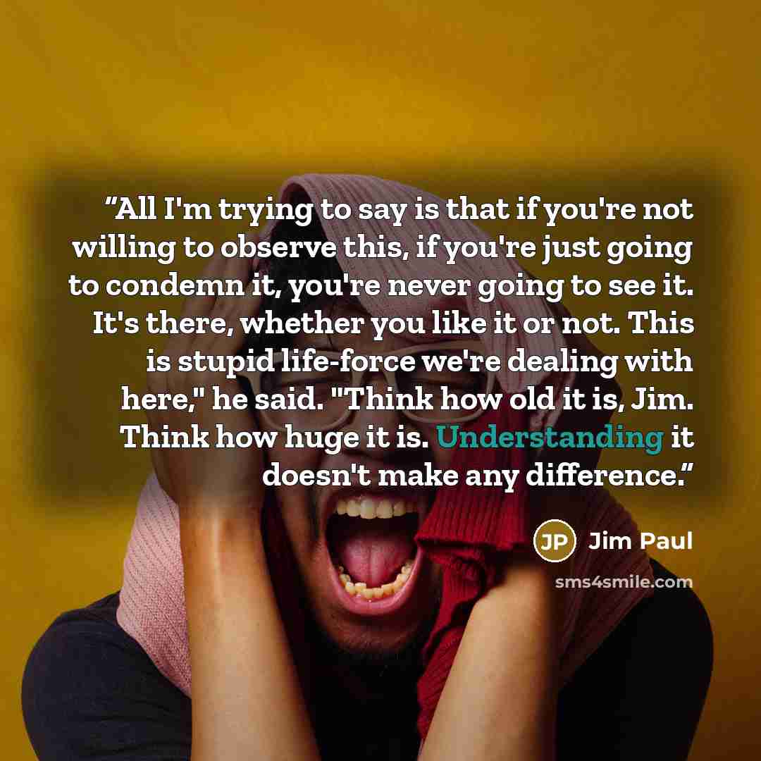 “All I'm trying to say is that if you're not willing to observe this, if you're just going to condemn it, you're never going to see it. It's there, whether you like it or not. This is stupid life-force we're dealing with here," he said. "Think how old it is, Jim. Think how huge it is. Understanding…” quote by Jim Paul