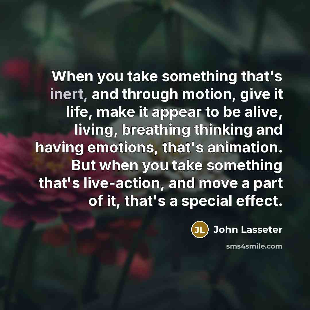 “When you take something that's inert, and through motion, give it life, make it appear to be alive, living, breathing thinking and having emotions, that's animation. But when you take something that's live-action, and move a part of it, that's a special effect.” quote by John Lasseter