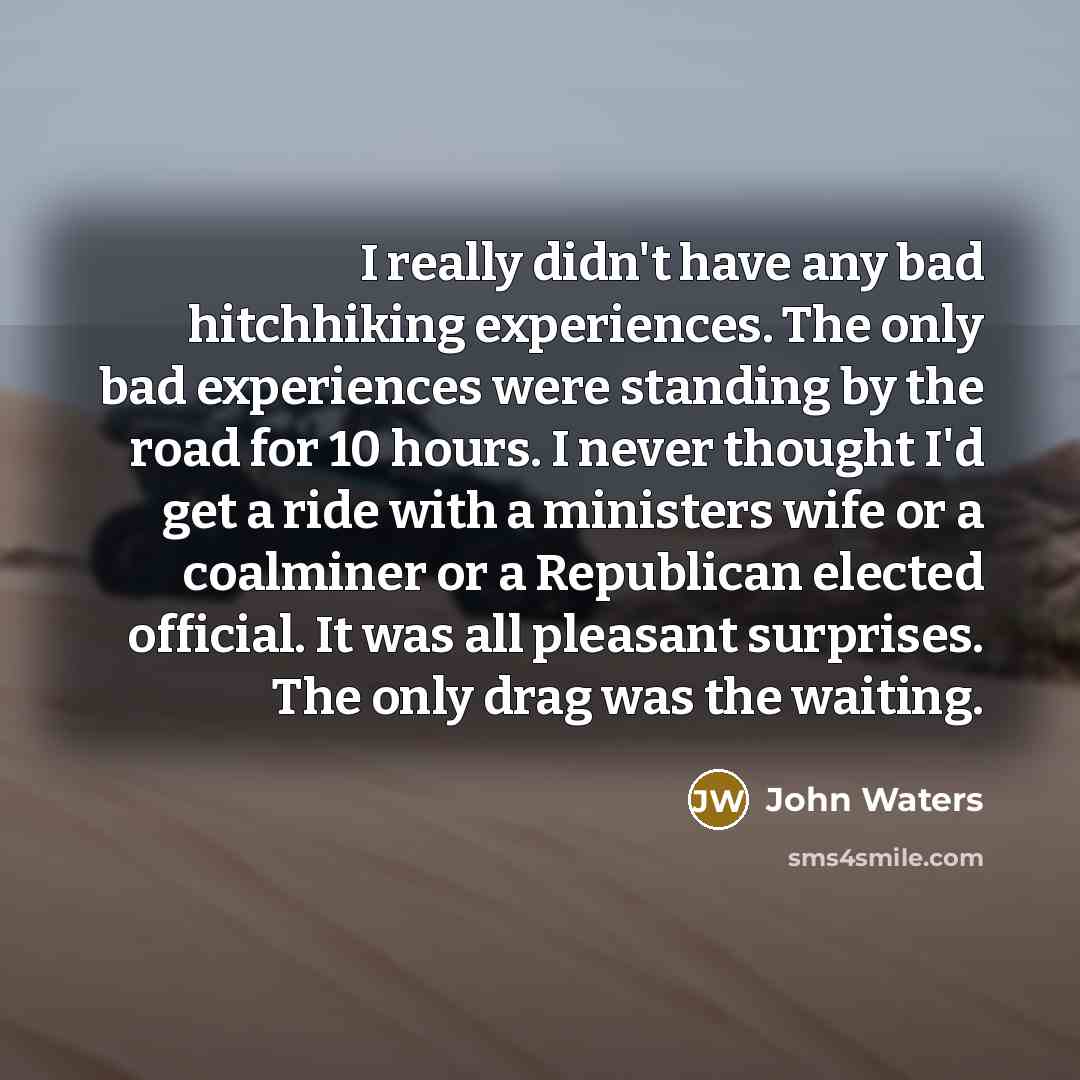 “I really didn't have any bad hitchhiking experiences. The only bad experiences were standing by the road for 10 hours. I never thought I'd get a ride with a ministers wife or a coalminer or a Republican elected official. It was all pleasant surprises. The only drag was the waiting.” quote by John Waters