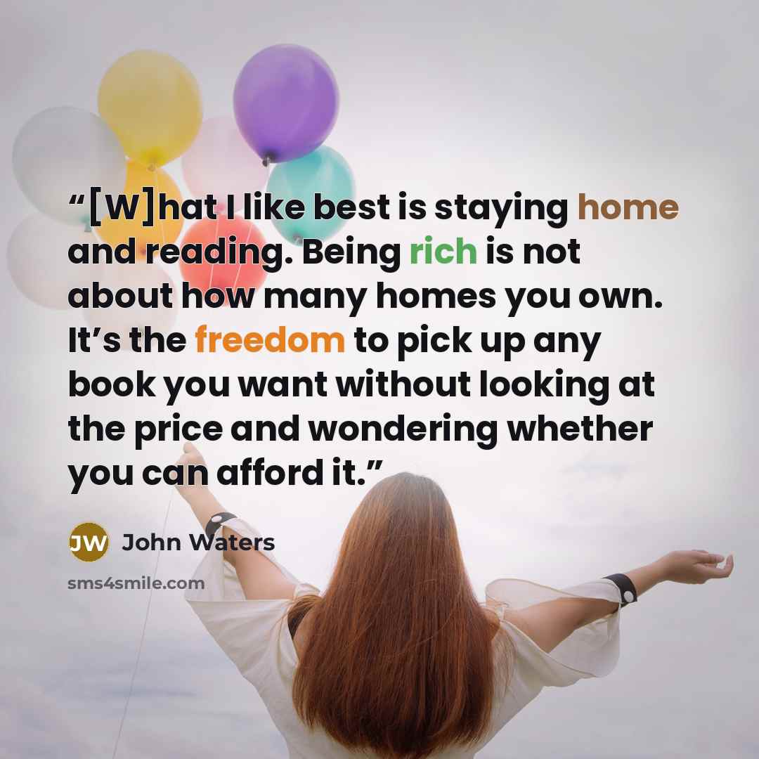 “[W]hat I like best is staying home and reading. Being rich is not about how many homes you own. It’s the freedom to pick up any book you want without looking at the price and wondering whether you can afford it.” quote by John Waters