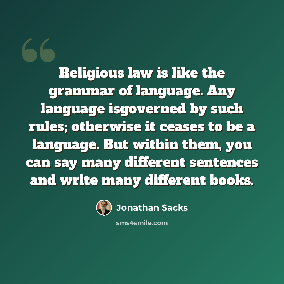 “Religious law is like the grammar of language. Any language isgoverned by such rules; otherwise it ceases to be a language. But within them, you can say many different sentences and write many different books.” quote by Jonathan Sacks