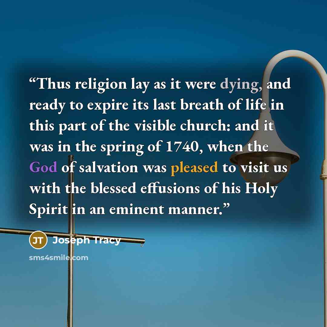 “Thus religion lay as it were dying, and ready to expire its last breath of life in this part of the visible church: and it was in the spring of 1740, when the God of salvation was pleased to visit us with the blessed effusions of his Holy Spirit in an eminent manner.” quote by Joseph Tracy
