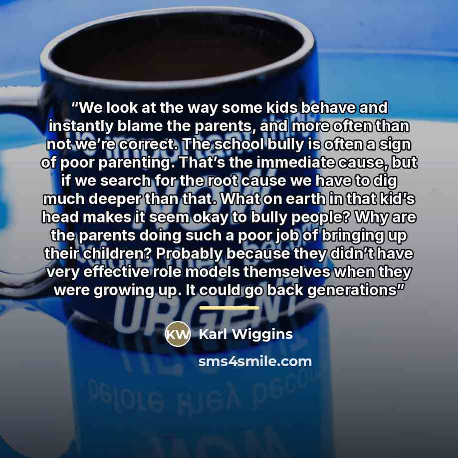 “We look at the way some kids behave and instantly blame the parents, and more often than not we’re correct. The school bully is often a sign of poor parenting. That’s the immediate cause, but if we search for the root cause we have to dig much deeper than that. What on earth in that kid’s head…” quote by Karl Wiggins