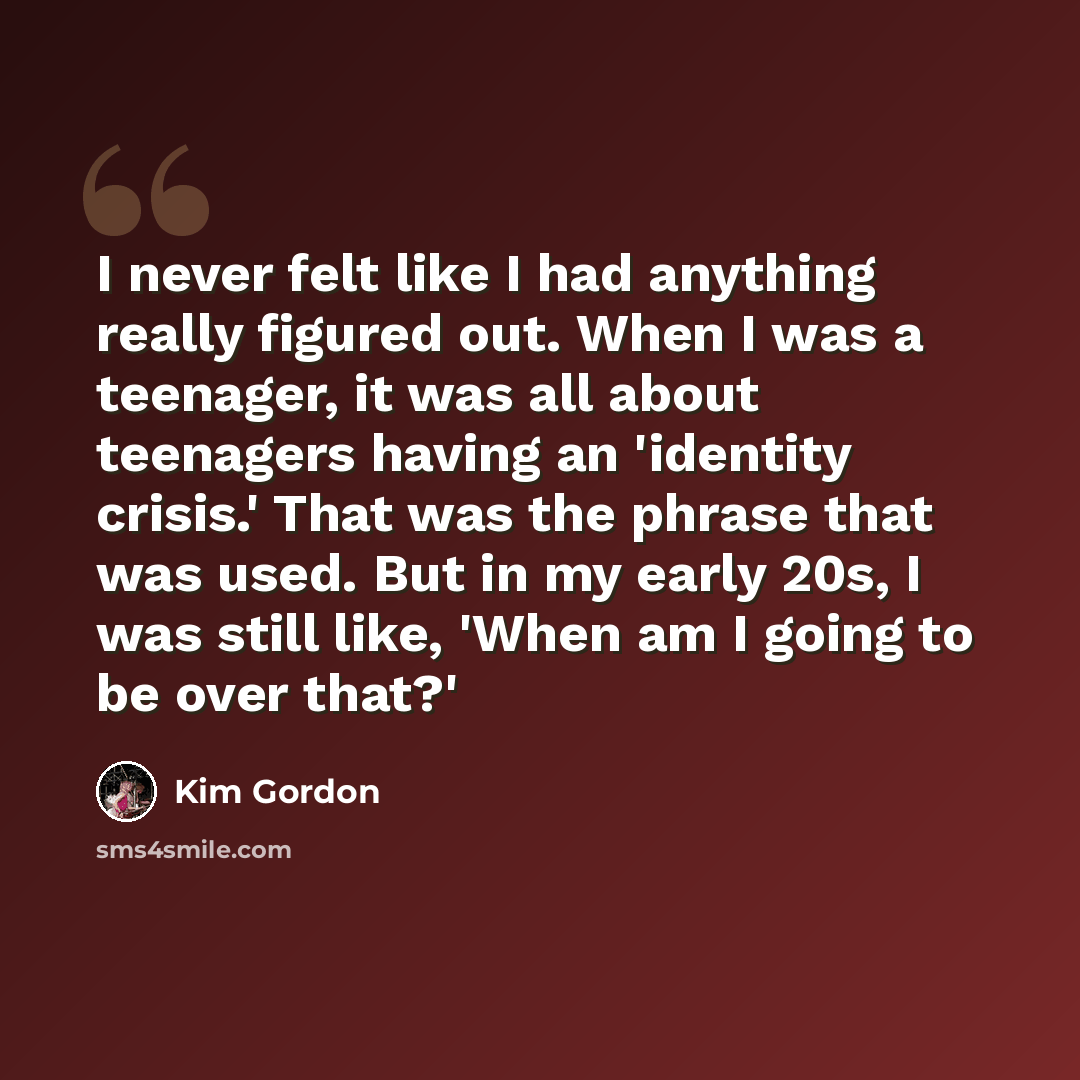 “I never felt like I had anything really figured out. When I was a teenager, it was all about teenagers having an 'identity crisis.' That was the phrase that was used. But in my early 20s, I was still like, 'When am I going to be over that?'” quote by Kim Gordon