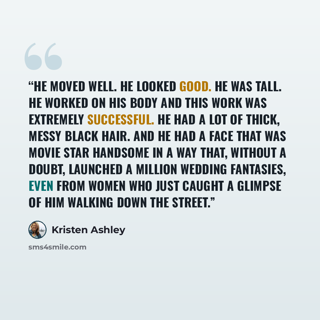 “He moved well. He looked good. He was tall. He worked on his body and this work was extremely successful. He had a lot of thick, messy black hair. And he had a face that was movie star handsome in a way that, without a doubt, launched a million wedding fantasies, even from women who just caught a…” quote by Kristen Ashley