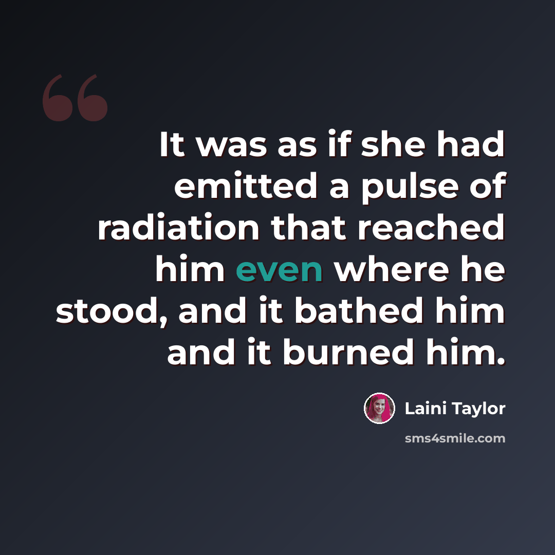 “It was as if she had emitted a pulse of radiation that reached him even where he stood, and it bathed him and it burned him.” quote by Laini Taylor