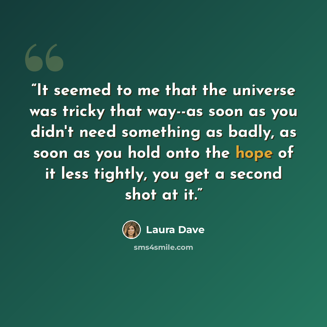 “It seemed to me that the universe was tricky that way--as soon as you didn't need something as badly, as soon as you hold onto the hope of it less tightly, you get a second shot at it.” quote by Laura Dave