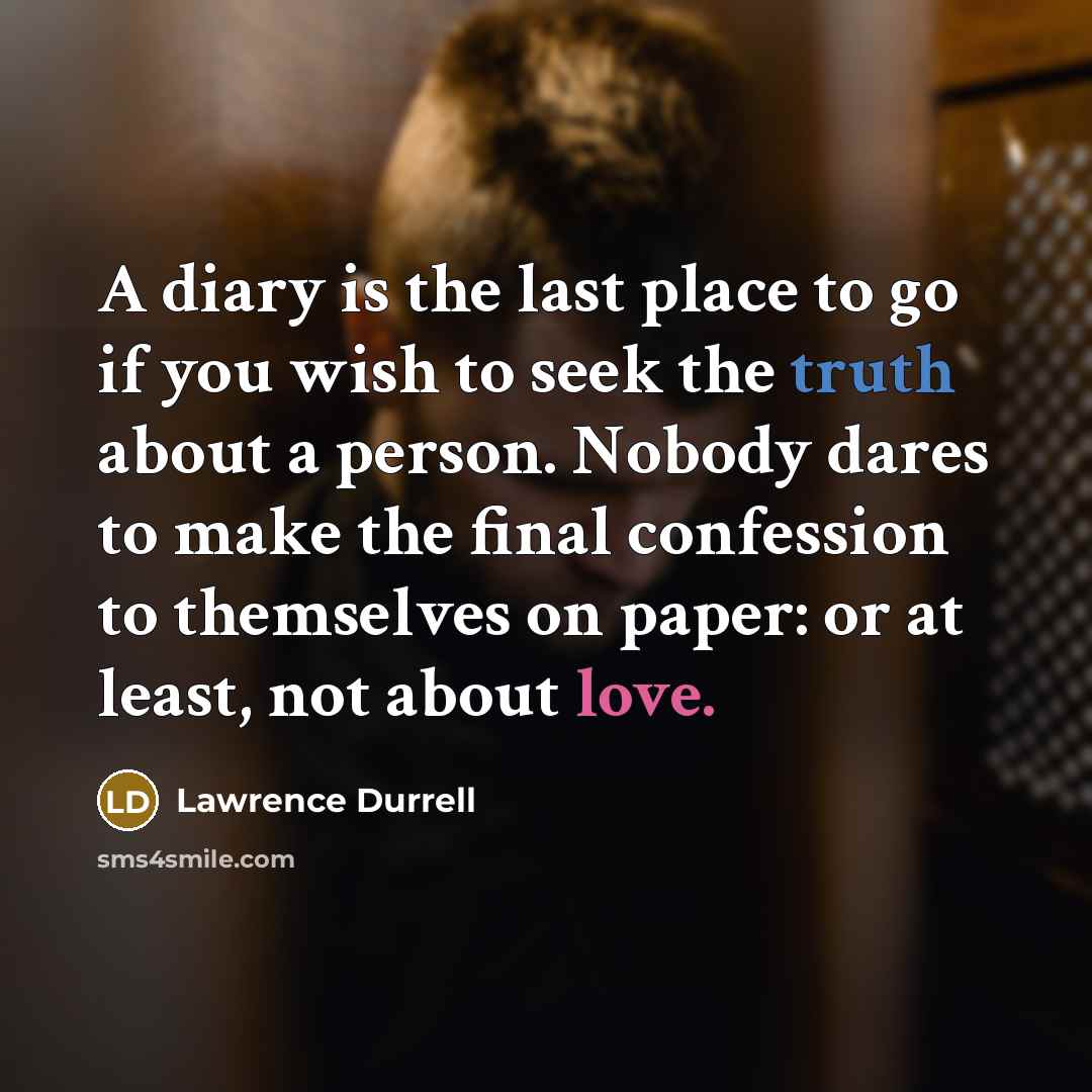 “A diary is the last place to go if you wish to seek the truth about a person. Nobody dares to make the final confession to themselves on paper: or at least, not about love.” quote by Lawrence Durrell
