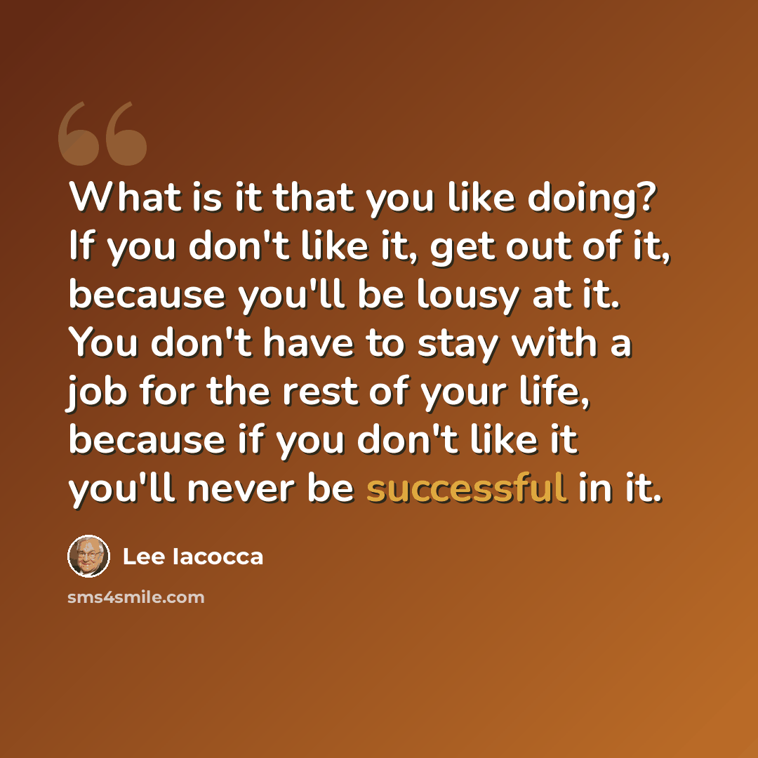 “What is it that you like doing? If you don't like it, get out of it, because you'll be lousy at it. You don't have to stay with a job for the rest of your life, because if you don't like it you'll never be successful in it.” quote by Lee Iacocca