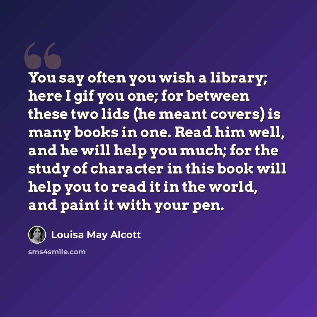 “You say often you wish a library; here I gif you one; for between these two lids (he meant covers) is many books in one. Read him well, and he will help you much; for the study of character in this book will help you to read it in the world, and paint it with your pen.” quote by Louisa May Alcott