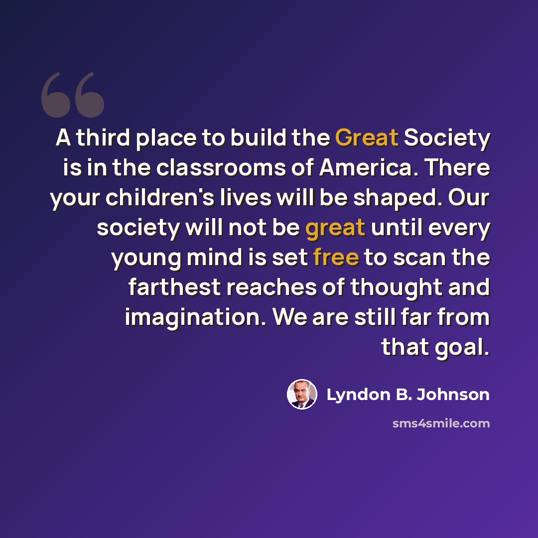 “A third place to build the Great Society is in the classrooms of America. There your children's lives will be shaped. Our society will not be great until every young mind is set free to scan the farthest reaches of thought and imagination. We are still far from that goal.” quote by Lyndon B. Johnson