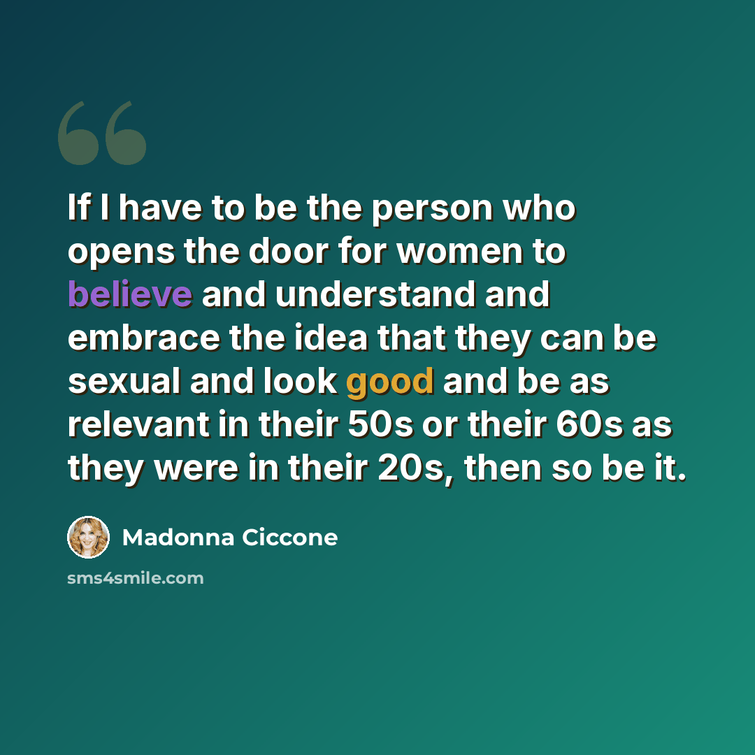“If I have to be the person who opens the door for women to believe and understand and embrace the idea that they can be sexual and look good and be as relevant in their 50s or their 60s as they were in their 20s, then so be it.” quote by Madonna Ciccone