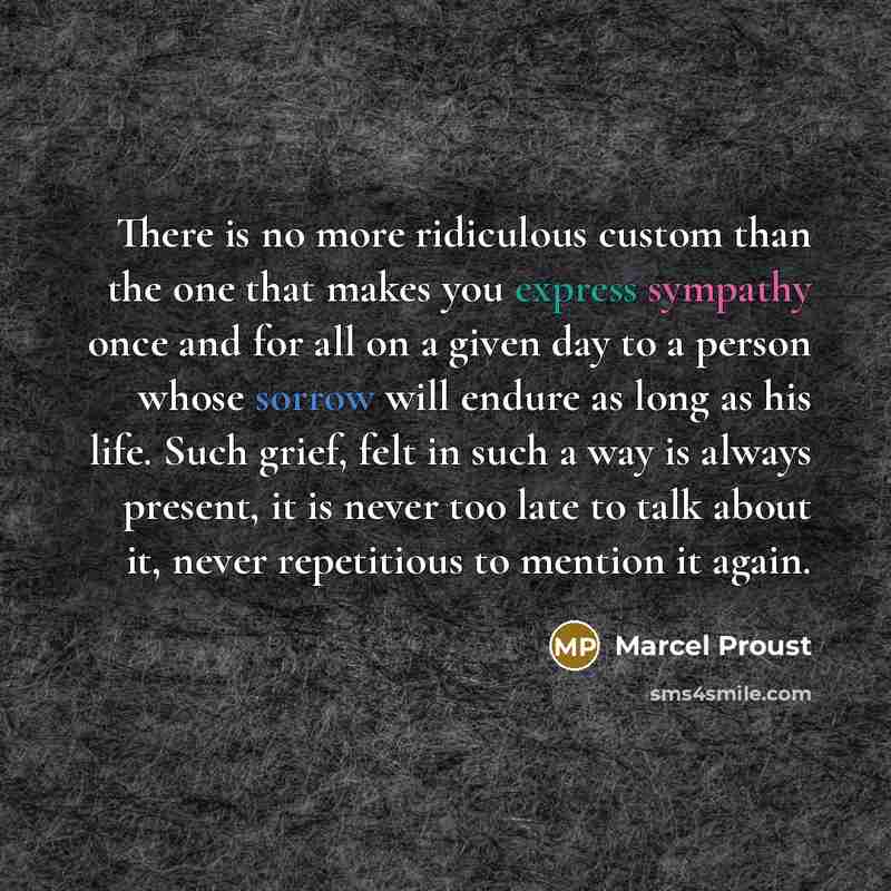 “There is no more ridiculous custom than the one that makes you express sympathy once and for all on a given day to a person whose sorrow will endure as long as his life. Such grief, felt in such a way is always present, it is never too late to talk about it, never repetitious to mention it again.” quote by Marcel Proust