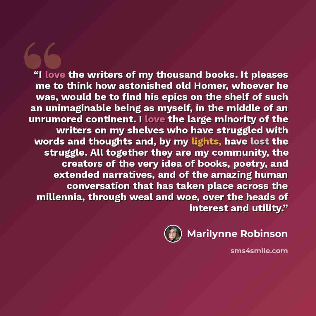 “I love the writers of my thousand books. It pleases me to think how astonished old Homer, whoever he was, would be to find his epics on the shelf of such an unimaginable being as myself, in the middle of an unrumored continent. I love the large minority of the writers on my shelves who have…” quote by Marilynne Robinson