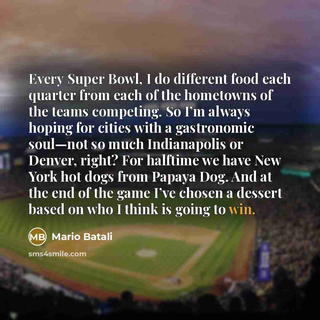 “Every Super Bowl, I do different food each quarter from each of the hometowns of the teams competing. So I’m always hoping for cities with a gastronomic soul—not so much Indianapolis or Denver, right? For halftime we have New York hot dogs from Papaya Dog. And at the end of the game I’ve chosen a…” quote by Mario Batali