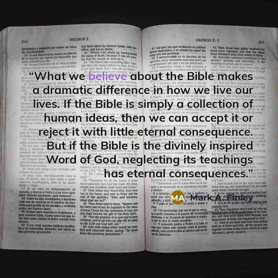 “What we believe about the Bible makes a dramatic difference in how we live our lives. If the Bible is simply a collection of human ideas, then we can accept it or reject it with little eternal consequence. But if the Bible is the divinely inspired Word of God, neglecting its teachings has eternal…” quote by Mark A. Finley