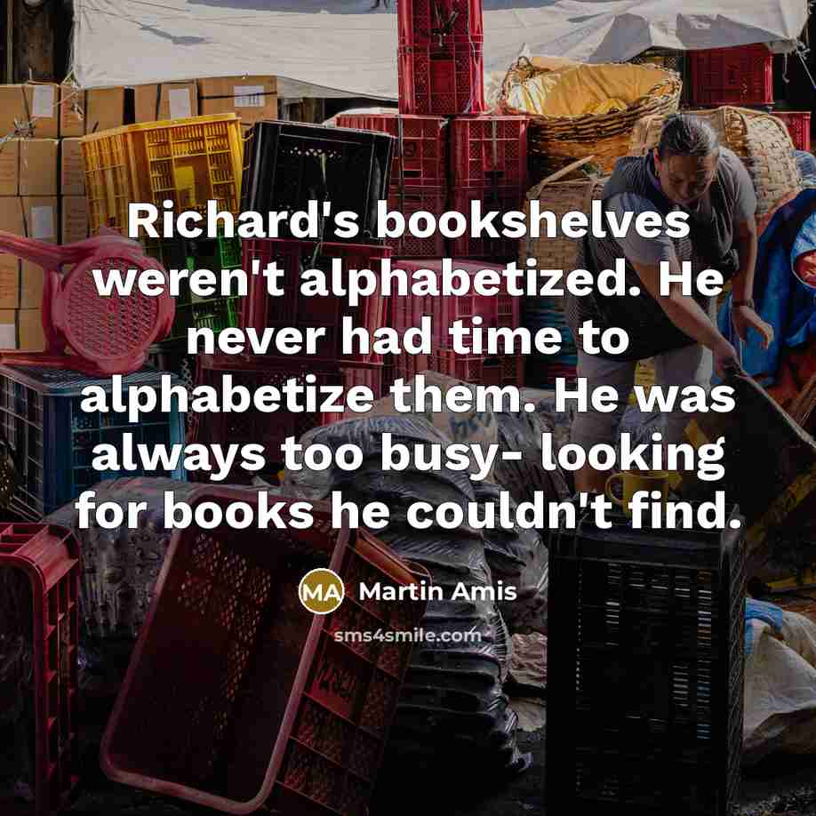 “Richard's bookshelves weren't alphabetized. He never had time to alphabetize them. He was always too busy- looking for books he couldn't find.” quote by Martin Amis