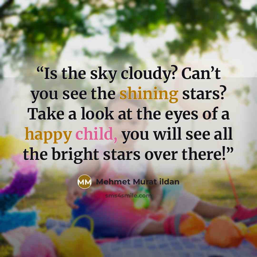 “Is the sky cloudy? Can’t you see the shining stars? Take a look at the eyes of a happy child, you will see all the bright stars over there!” quote by Mehmet Murat ildan